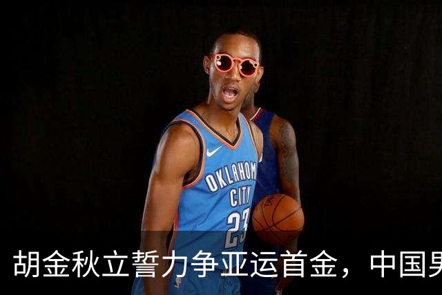 胡金秋立誓力争亚运首金，中国男篮迎战哈萨克斯坦